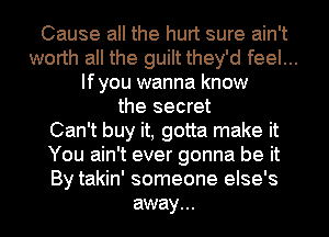 Cause all the hurt sure ain't
worth all the guilt they'd feel...
lfyou wanna know
the secret
Can't buy it, gotta make it
You ain't ever gonna be it
By takin' someone else's
away...