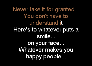 Never take it for granted...
You don't have to
understand it
Here's to whatever puts a
smile...
on your face...
Whatever makes you

happy people...