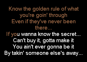 Know the golden rule of what
you're goin' through
Even ifthey've never been
there...

Ifyou wanna know the secret...
Can't buy it, gotta make it
You ain't ever gonna be it

By takin' someone else's away...