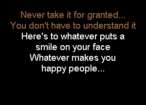 Never take it for granted...
You don't have to understand it
Here's to whatever puts a
smile on your face
Whatever makes you

happy people...
