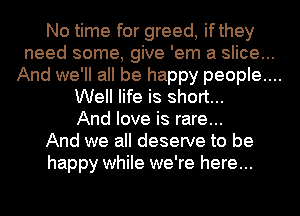 No time for greed, ifthey
need some, give 'em a slice...

And we'll all be happy people....

Well life is short...
And love is rare...
And we all deserve to be
happy while we're here...