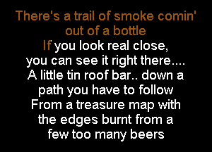 There's a trail of smoke comin'
out of a bottle
Ifyou look real close,
you can see it right there....
A little tin roof bar.. down a
path you have to follow
From a treasure map with
the edges burnt from a
few too many beers