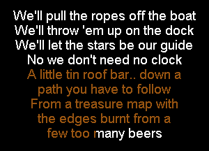 We'll pull the ropes off the boat
We'll throw 'em up on the dock
We'll let the stars be our guide
No we don't need no clock
A little tin roof bar.. down a
path you have to follow
From a treasure map with
the edges burnt from a
few too many beers