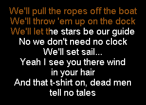 We'll pull the ropes off the boat
We'll throw 'em up on the dock
We'll let the stars be our guide
No we don't need no clock
We'll set sail...
Yeah I see you there wind
in your hair
And that t-shirt on, dead men
tell no tales