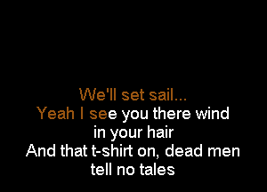 We'll set sail...

Yeah I see you there wind
in your hair
And that t-shirt on, dead men
tell no tales