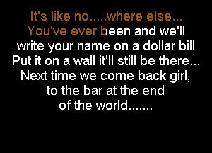 It's like no ..... where else...
You've ever been and we'll
write your name on a dollar bill
Put it on a wall it'll still be there...
Next time we come back girl,
to the bar at the end
ofthe world .......