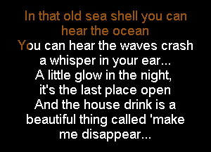 In that old sea shell you can
hear the ocean
You can hear the waves crash
a whisper in your ear...
A little glow in the night,
it's the last place open
And the house drink is a
beautiful thing called 'make
me disappear...