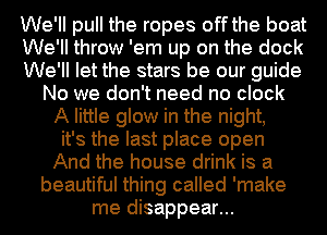 We'll pull the ropes off the boat
We'll throw 'em up on the dock
We'll let the stars be our guide
No we don't need no clock
A little glow in the night,
it's the last place open
And the house drink is a
beautiful thing called 'make
me disappear...