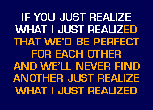 IF YOU JUST REALIZE
WHAT I JUST REALIZED
THAT WE'D BE PERFECT

FOR EACH OTHER
AND WE'LL NEVER FIND
ANOTHER JUST REALIZE
WHAT I JUST REALIZED