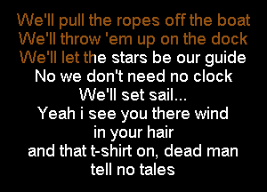 We'll pull the ropes off the boat
We'll throw 'em up on the dock
We'll let the stars be our guide
No we don't need no clock
We'll set sail...
Yeah i see you there wind
in your hair
and that t-shirt on, dead man
tell no tales