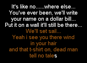 It's like no ...... where else...
You've ever been, we'll write
your name on a dollar bill...

Put it on a wall it'll still be there...

We'll set sail...
Yeah i see you there wind
in your hair
and that t-shirt on, dead man
tell no tales