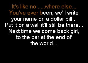 It's like no ...... where else...
You've ever been, we'll write
your name on a dollar bill...
Put it on a wall it'll still be there...
Next time we come back girl,
to the bar at the end of
the world...