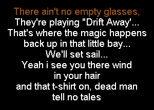 There ain't no empty glasses,
They're playing Drift Away'...
That's where the magic happens
back up in that little bay...
We'll set sail...

Yeah i see you there wind
in your hair
and that t-shirt on, dead man
tell no tales