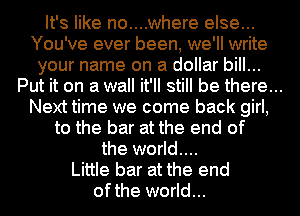 It's like no....where else...
You've ever been, we'll write

your name on a dollar bill...
Put it on a wall it'll still be there...
Next time we come back girl,

to the bar at the end of
the world....
Little bar at the end
ofthe world...