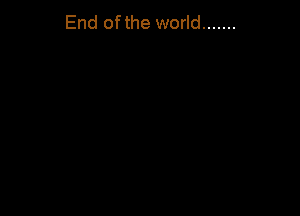 End ofthe world .......