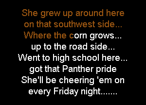 She grew up around here
on that southwest side...
Where the corn grows...
up to the road side...
Went to high school here...
got that Panther pride
She'll be cheering 'em on
every Friday night .......