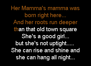 Her Mamma's mamma was
born right here...

And her roots run deeper
than that old town square
She's a good girl...
but she's not uptight .....
She can rise and shine and

she can hang all night... I
