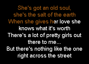 She's got an old soul,
she's the salt ofthe earth
When she gives her love she
knows what it's worth
There's a lot of pretty girls out
there to me...

But there's nothing like the one
right across the street