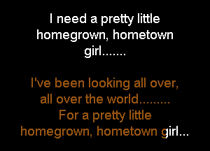 I need a pretty little
homegrown, hometown

girl .......

I've been looking all over,
all over the world .........
For a pretty little
homegrown, hometown girl...