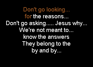 Don't go looking...

for the reasons...

Don't go asking ..... Jesus why...
We're not meant to...

know the answers
They belong to the
by and by...