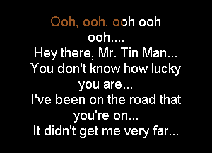 Ooh, ooh, ooh ooh
ooh....
Hey there, Mr. Tin Man...
You don't know how lucky

you are...
I've been on the road that
you're on...
It didn't get me very far...
