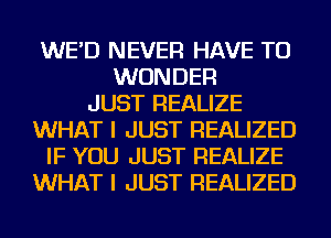 WE'D NEVER HAVE TO
WONDER
JUST REALIZE
WHAT I JUST REALIZED
IF YOU JUST REALIZE
WHAT I JUST REALIZED
