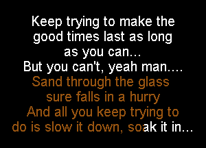 Keep trying to make the
good times last as long
as you can...
But you can't, yeah man....
Sand through the glass
sure falls in a hurry
And all you keep trying to
do is slow it down, soak it in...