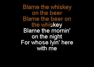 Blame the whiskey
on the beer
Blame the beer on
the whiskey
Blame the mornin'

on the night
For whose lyin' here
with me