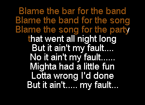 Blame the bar for the band
Blame the band for the song
Blame the song for the party

that went all night long
But it ain't my fault...
No it ain't my fault ......
Mighta had a little fun
Lotta wrong I'd done

But it ain't ..... my fault... I