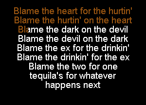 Blame the heart for the hurtin'
Blame the hurtin' on the heart
Blame the dark on the devil
Blame the devil on the dark
Blame the ex for the drinkin'
Blame the drinkin' for the ex
Blame the two for one
tequila's for whatever
happens next