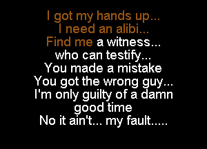 I got my hands up...

I need an alibi...
Find me a witness...
who can testify...
You made a mistake
You got the wrong guy...
I'm only guilty of a damn
good time

No it ain't... my fault ..... l