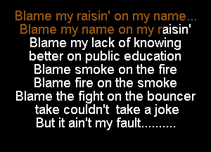 Blame my raisin' on my name...
Blame my name on my raisin'
Blame my lack of knowing
better on public education
Blame smoke on the fire
Blame fire on the smoke
Blame the fight on the bouncer
take couldn't take ajoke
But it ain't my fault ..........