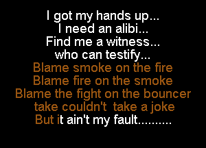 I got my hands up...
I need an alibi...
Find me a witness...
who can testify...

Blame smoke on the fire
Blame fire on the smoke
Blame the fight on the bouncer
take couldn't take ajoke
But it ain't my fault ..........