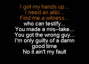 I got my hands up...

I need an alibi...
Find me a witness...
who can testify...
You made a mis--take...
You got the wrong guy...
I'm only guilty of a damn
good time

No it ain't my fault I