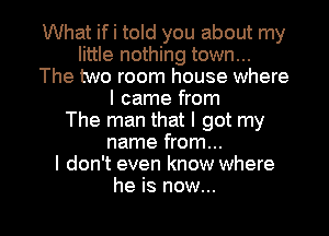 What if i told you about my
little nothing town...
The two room house where
I came from
The man that I got my
name from...

I don't even know where

he is now... I