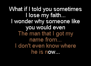 What if I told you sometimes
I lose my faith...
I wonder why someone like
you would even
The man that I got my
name from...
I don't even know where

he is now... I