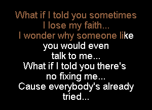 What if I told you sometimes
I lose my faith...
I wonder why someone like
you would even
talk to me...
What if I told you there's
no fixing me...

Cause everybody's already
tried... I