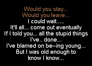Would you stay...
Would you leave...
I could wait .....
It'II all... come out eventually
If I told you... all the stupid things
I've.. done...
I've blamed on be--ing young...
But I was old enough to
know I know...