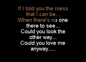 If I told you the mess
that I can be...
When there's no one
there to see...

Could you look the
other way...
Could you love me

anyway .....