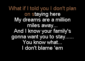 What if I told you I don't plan
on staying here
My dreams are a million
miles away...

And I know your family's
gonna want you to stay ......
You know what...

I don't blame 'em