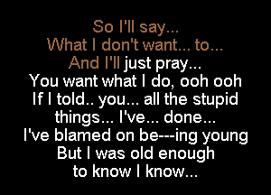 So I'll say...
What I don't want... to...
And I'IIjust pray...

You want what I do, ooh ooh
If I told.. you... all the stupid
things... I've... done...

I've blamed on be---ing young
But I was old enough
to know I know...