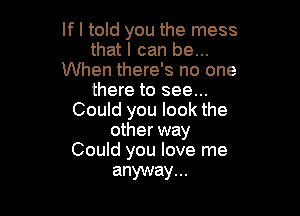 If I told you the mess
that I can be...
When there's no one
there to see...

Could you look the
other way
Could you love me

anyway. ..