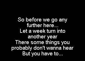 So before we go any
further here...
Let a week turn into
another year
There some things you
probably don't wanna hear
But you have to...