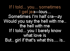 If I told... you... sometimes
I getjea---Ious...
Sometimes I'm half cra---zy
Would you say the hell with me..
the hell with me
If I told... you I barely know
what love is
But.. girl ifthat's what this.... is..