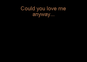 Could you love me
anyway...