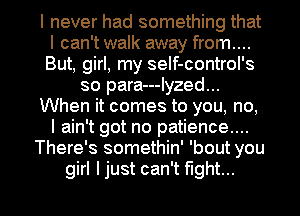 I never had something that
I can't walk away from....
But, girl, my seIf-control's
so para---Iyzed...
When it comes to you, no,
I ain't got no patience....
There's somethin' 'bout you

girl ljust can't fight... I