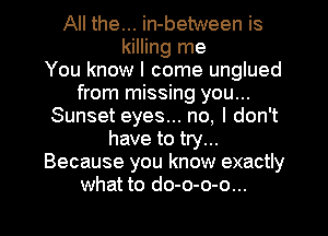 All the... in-between is
killing me
You know I come unglued
from missing you...
Sunset eyes... no, I don't
have to try...
Because you know exactly

what to do-o-o-o... l
