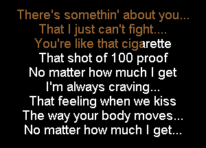 There's somethin' about you...
That I just can't fight...
You're like that cigarette

That shot of 100 proof
No matter how much I get
I'm always craving...
That feeling when we kiss
The way your body moves...
No matter how much I get...