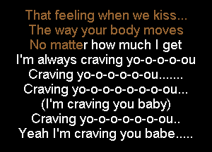 That feeling when we kiss...
The way your body moves
No matter how much I get

I'm always craving yo-o-o-o-ou
Craving yo-o-o-o-o-ou .......
Craving yo-o-o-o-o-o-o-ou...
(I'm craving you baby)
Craving yo-o-o-o-o-o-ou..
Yeah I'm craving you babe .....
