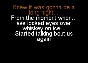 Knew it wasgonna be a
long night...

From the moment when...
We locked eyes over
whiske pn Ice...
Started ta king bout us
again

g